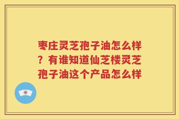 枣庄灵芝孢子油怎么样？有谁知道仙芝楼灵芝孢子油这个产品怎么样