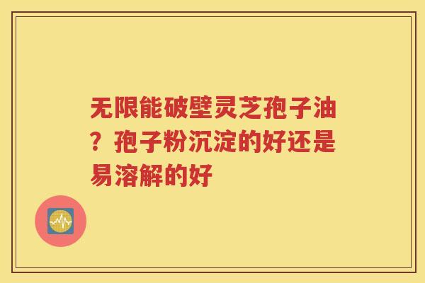 无限能破壁灵芝孢子油？孢子粉沉淀的好还是易溶解的好