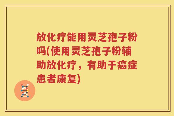 放化疗能用灵芝孢子粉吗(使用灵芝孢子粉辅助放化疗，有助于癌症患者康复)