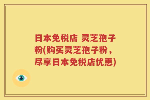 日本免税店 灵芝孢子粉(购买灵芝孢子粉，尽享日本免税店优惠)