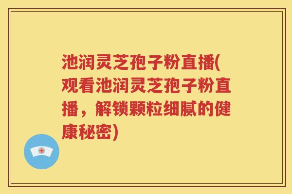 池润灵芝孢子粉直播(观看池润灵芝孢子粉直播，解锁颗粒细腻的健康秘密)