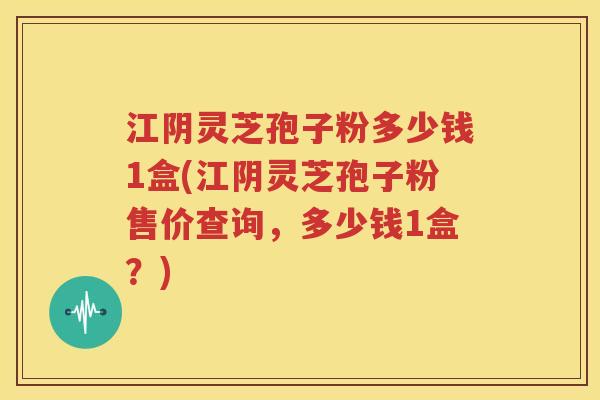 江阴灵芝孢子粉多少钱1盒(江阴灵芝孢子粉售价查询，多少钱1盒？)