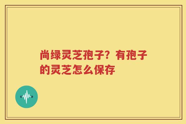 尚绿灵芝孢子？有孢子的灵芝怎么保存
