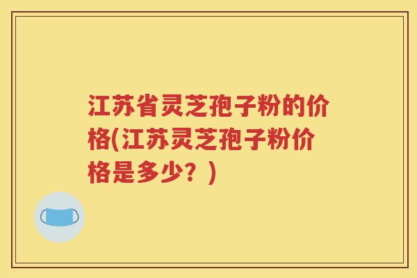 江苏省灵芝孢子粉的价格(江苏灵芝孢子粉价格是多少？)