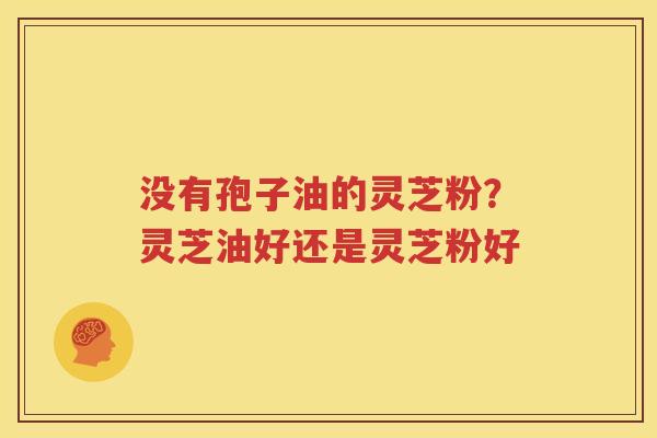 没有孢子油的灵芝粉？灵芝油好还是灵芝粉好