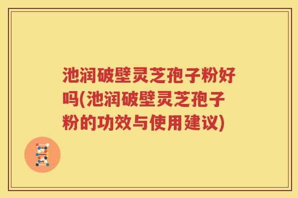 池润破壁灵芝孢子粉好吗(池润破壁灵芝孢子粉的功效与使用建议)
