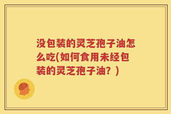 没包装的灵芝孢子油怎么吃(如何食用未经包装的灵芝孢子油？)
