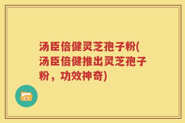 汤臣倍健灵芝孢子粉(汤臣倍健推出灵芝孢子粉，功效神奇)