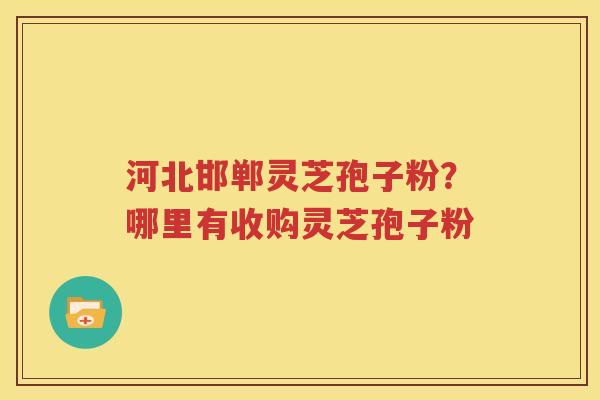 河北邯郸灵芝孢子粉？哪里有收购灵芝孢子粉