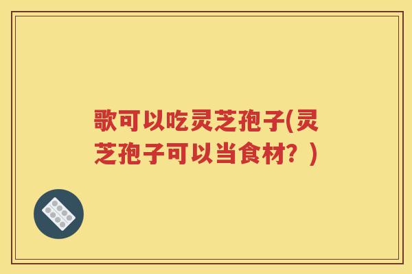 歌可以吃灵芝孢子(灵芝孢子可以当食材？)