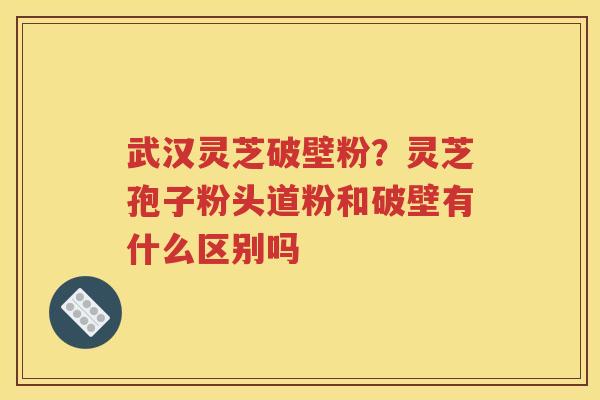 武汉灵芝破壁粉？灵芝孢子粉头道粉和破壁有什么区别吗