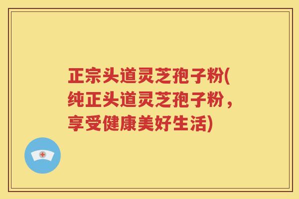 正宗头道灵芝孢子粉(纯正头道灵芝孢子粉，享受健康美好生活)