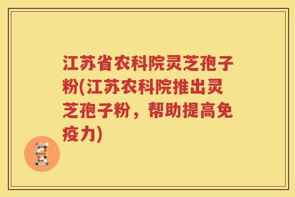 江苏省农科院灵芝孢子粉(江苏农科院推出灵芝孢子粉，帮助提高免疫力)