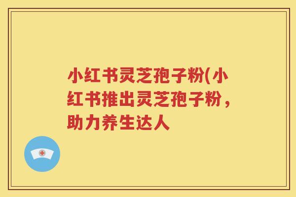 小红书灵芝孢子粉(小红书推出灵芝孢子粉，助力养生达人