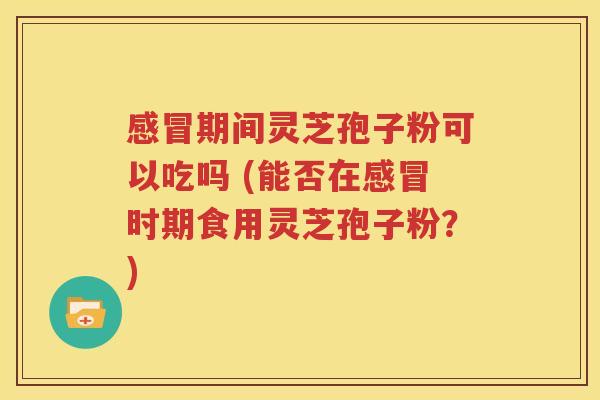 感冒期间灵芝孢子粉可以吃吗 (能否在感冒时期食用灵芝孢子粉？)