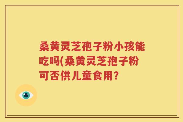 桑黄灵芝孢子粉小孩能吃吗(桑黄灵芝孢子粉可否供儿童食用？