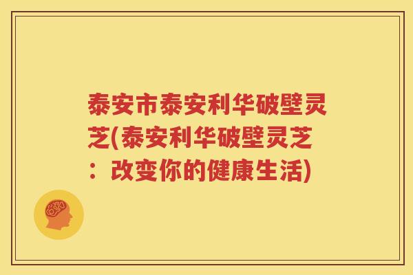 泰安市泰安利华破壁灵芝(泰安利华破壁灵芝：改变你的健康生活)