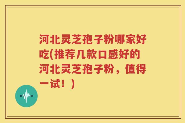 河北灵芝孢子粉哪家好吃(推荐几款口感好的河北灵芝孢子粉，值得一试！)