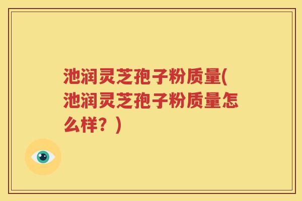 池润灵芝孢子粉质量(池润灵芝孢子粉质量怎么样？)
