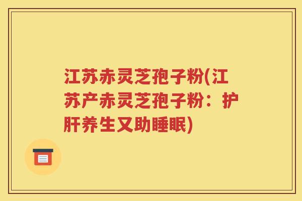 江苏赤灵芝孢子粉(江苏产赤灵芝孢子粉：护肝养生又助睡眠)