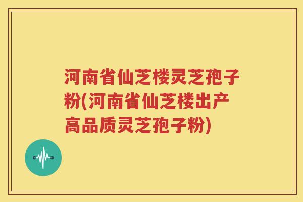 河南省仙芝楼灵芝孢子粉(河南省仙芝楼出产高品质灵芝孢子粉)