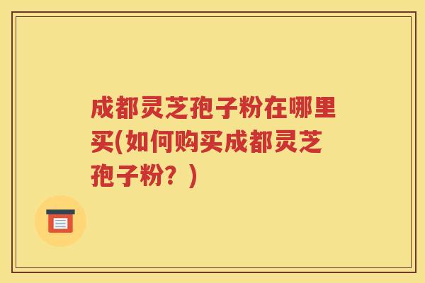 成都灵芝孢子粉在哪里买(如何购买成都灵芝孢子粉？)