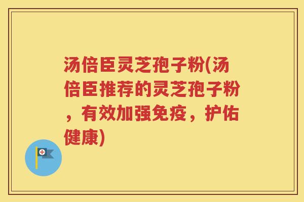 汤倍臣灵芝孢子粉(汤倍臣推荐的灵芝孢子粉，有效加强免疫，护佑健康)