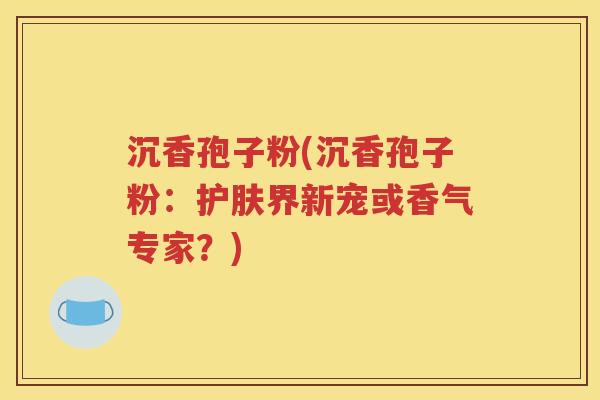 沉香孢子粉(沉香孢子粉：护肤界新宠或香气专家？)