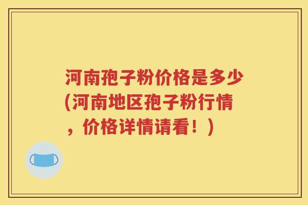 河南孢子粉价格是多少(河南地区孢子粉行情，价格详情请看！)