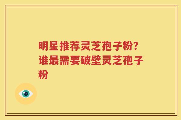 明星推荐灵芝孢子粉？谁最需要破壁灵芝孢子粉