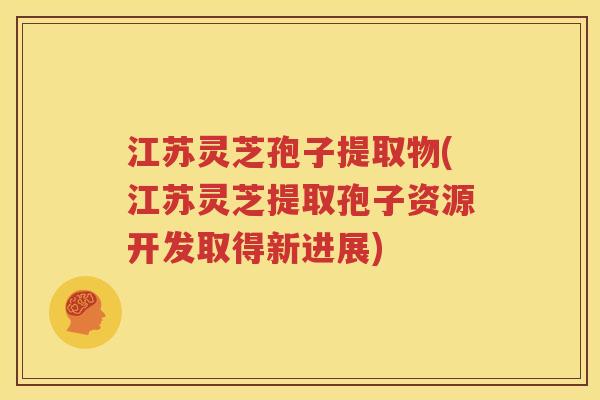 江苏灵芝孢子提取物(江苏灵芝提取孢子资源开发取得新进展)