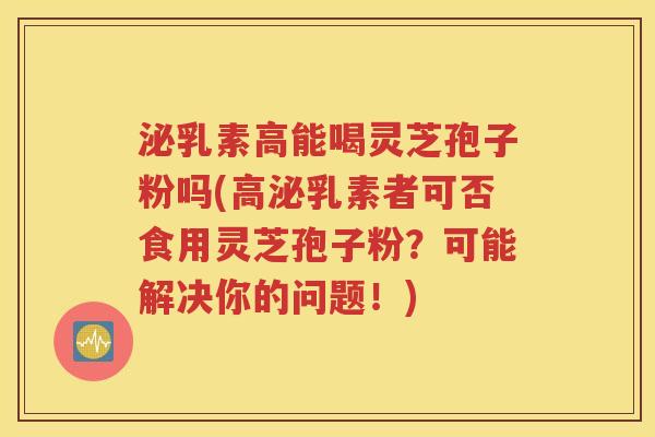 泌乳素高能喝灵芝孢子粉吗(高泌乳素者可否食用灵芝孢子粉？可能解决你的问题！)