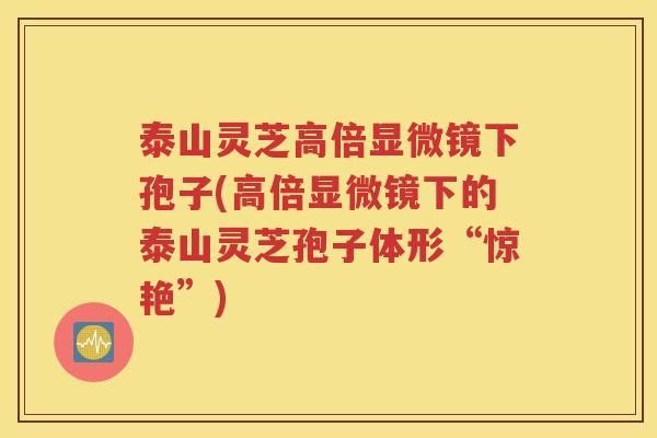 泰山灵芝高倍显微镜下孢子(高倍显微镜下的泰山灵芝孢子体形“惊艳”)
