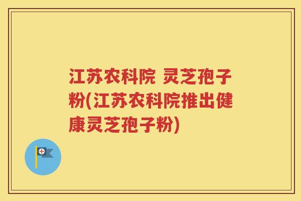 江苏农科院 灵芝孢子粉(江苏农科院推出健康灵芝孢子粉)