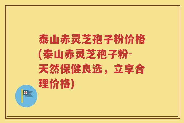 泰山赤灵芝孢子粉价格(泰山赤灵芝孢子粉-天然保健良选，立享合理价格)