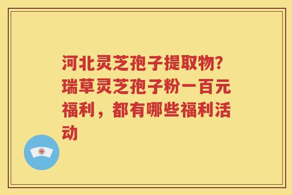 河北灵芝孢子提取物？瑞草灵芝孢子粉一百元福利，都有哪些福利活动