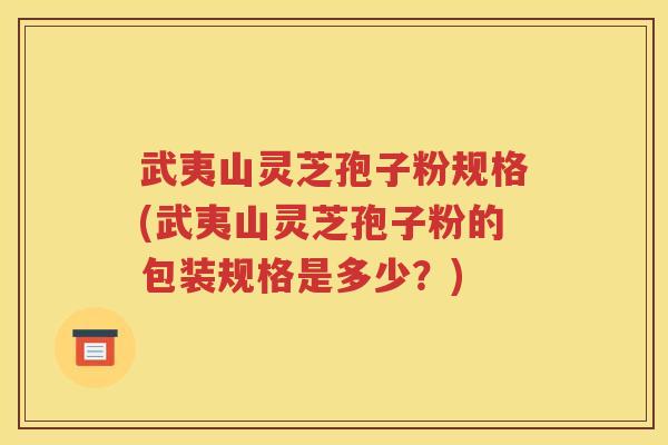 武夷山灵芝孢子粉规格(武夷山灵芝孢子粉的包装规格是多少？)