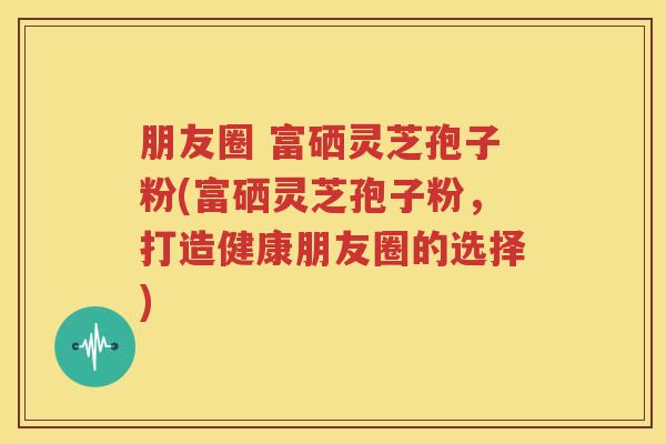 朋友圈 富硒灵芝孢子粉(富硒灵芝孢子粉，打造健康朋友圈的选择)