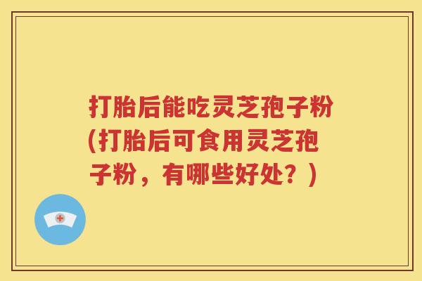 打胎后能吃灵芝孢子粉(打胎后可食用灵芝孢子粉，有哪些好处？)