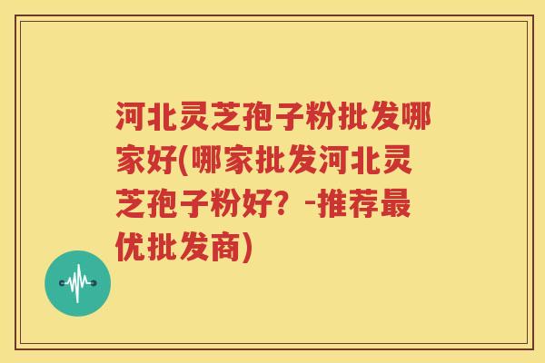 河北灵芝孢子粉批发哪家好(哪家批发河北灵芝孢子粉好？-推荐最优批发商)