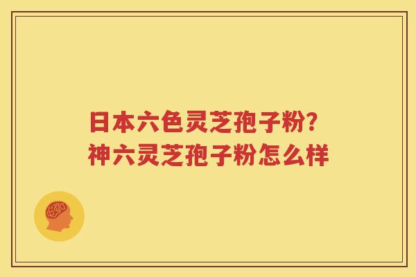 日本六色灵芝孢子粉？神六灵芝孢子粉怎么样