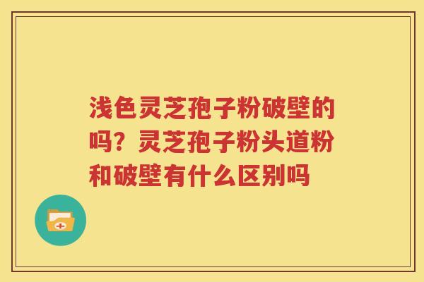 浅色灵芝孢子粉破壁的吗？灵芝孢子粉头道粉和破壁有什么区别吗