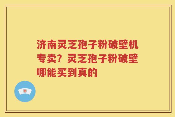 济南灵芝孢子粉破壁机专卖？灵芝孢子粉破壁哪能买到真的