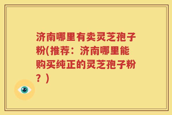 济南哪里有卖灵芝孢子粉(推荐：济南哪里能购买纯正的灵芝孢子粉？)
