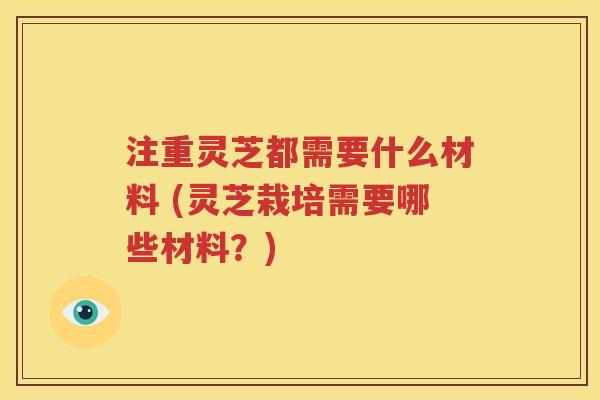 注重灵芝都需要什么材料 (灵芝栽培需要哪些材料？)