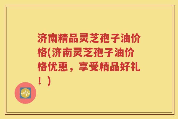 济南精品灵芝孢子油价格(济南灵芝孢子油价格优惠，享受精品好礼！)