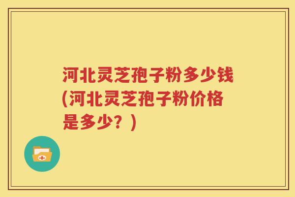 河北灵芝孢子粉多少钱(河北灵芝孢子粉价格是多少？)