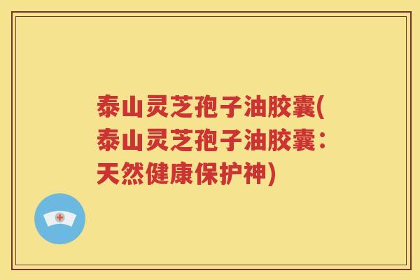 泰山灵芝孢子油胶囊(泰山灵芝孢子油胶囊：天然健康保护神)