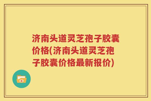 济南头道灵芝孢子胶囊价格(济南头道灵芝孢子胶囊价格最新报价)