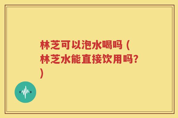林芝可以泡水喝吗 (林芝水能直接饮用吗？)
